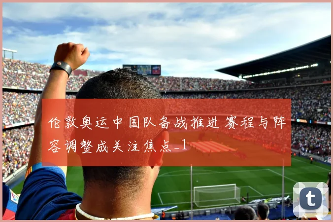 伦敦奥运中国队备战推进 赛程与阵容调整成关注焦点_1