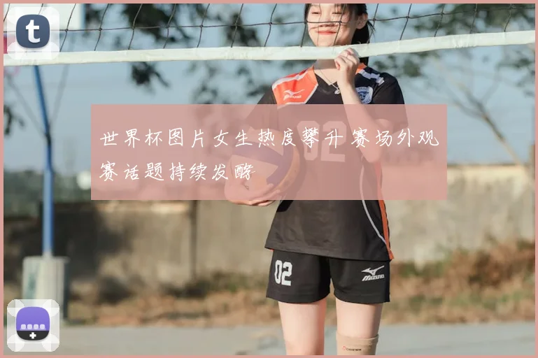 世界杯图片女生热度攀升 赛场外观赛话题持续发酵