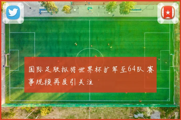 国际足联拟将世界杯扩军至64队 赛事规模再度引关注