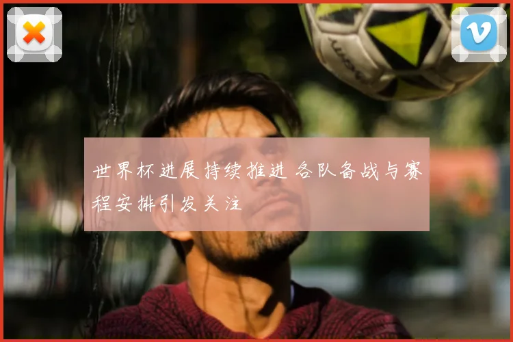 世界杯进展持续推进 各队备战与赛程安排引发关注