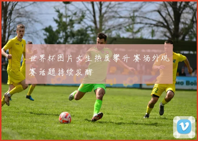 世界杯图片女生热度攀升 赛场外观赛话题持续发酵