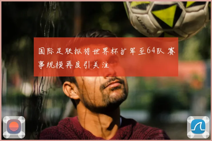 国际足联拟将世界杯扩军至64队 赛事规模再度引关注