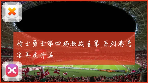 骑士勇士第四场激战落幕 系列赛悬念再度升温