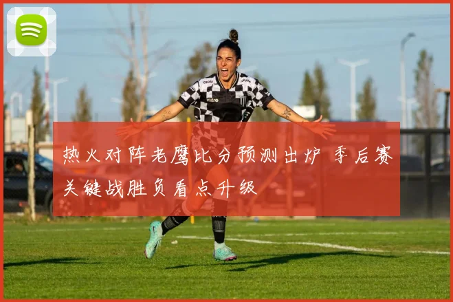 热火对阵老鹰比分预测出炉 季后赛关键战胜负看点升级