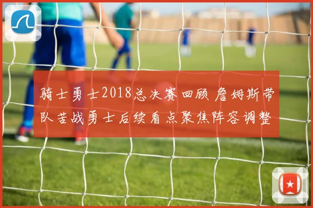 骑士勇士2018总决赛回顾 詹姆斯带队苦战勇士后续看点聚焦阵容调整