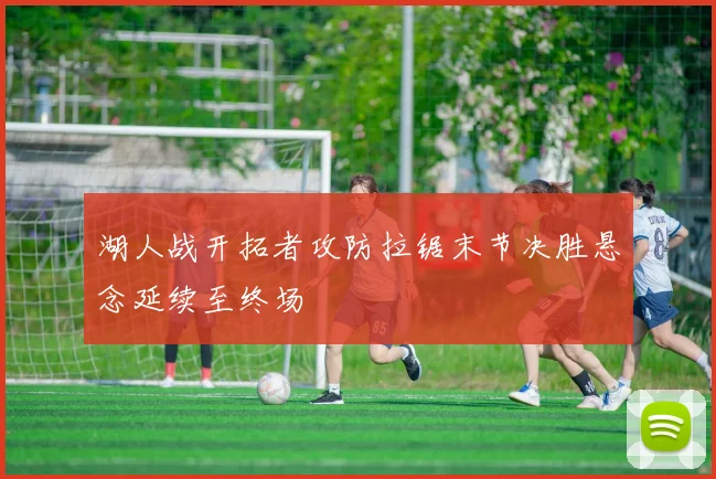 湖人战开拓者攻防拉锯末节决胜悬念延续至终场