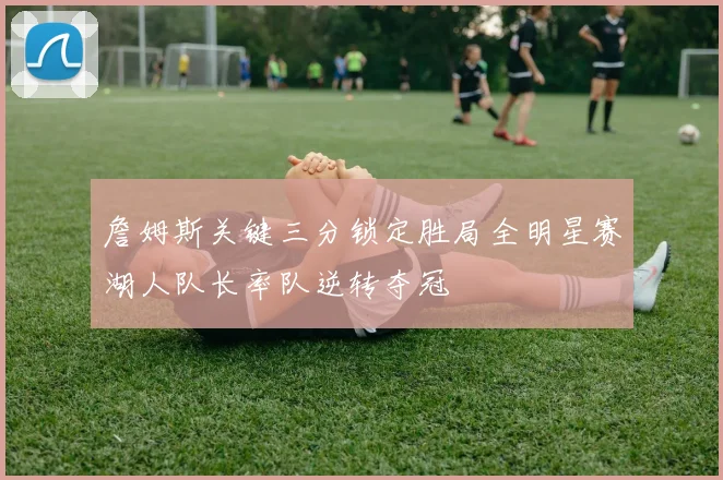 詹姆斯关键三分锁定胜局全明星赛湖人队长率队逆转夺冠