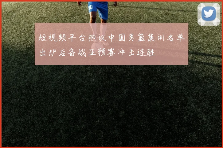 短视频平台热议中国男篮集训名单出炉后备战亚预赛冲击连胜