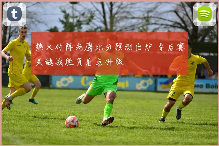 热火对阵老鹰比分预测出炉 季后赛关键战胜负看点升级