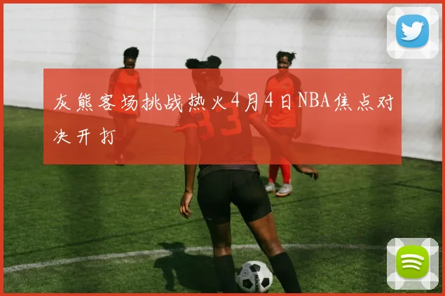 灰熊客场挑战热火4月4日NBA焦点对决开打