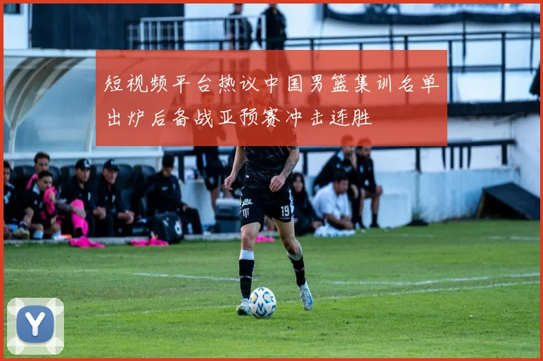 短视频平台热议中国男篮集训名单出炉后备战亚预赛冲击连胜